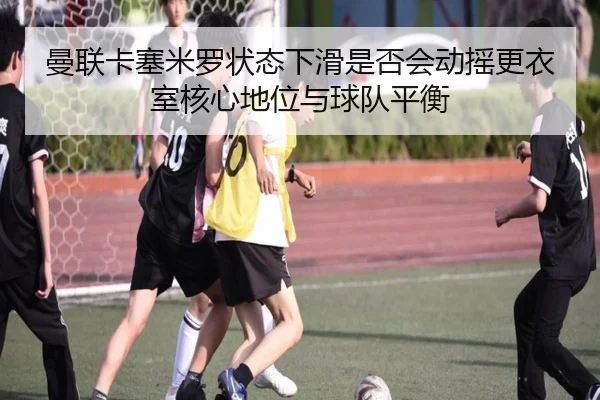 曼联卡塞米罗状态下滑是否会动摇更衣室核心地位与球队平衡 | kaiyun