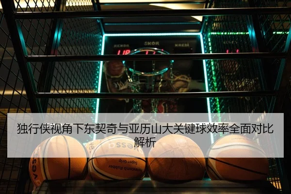 独行侠视角下东契奇与亚历山大关键球效率全面对比解析